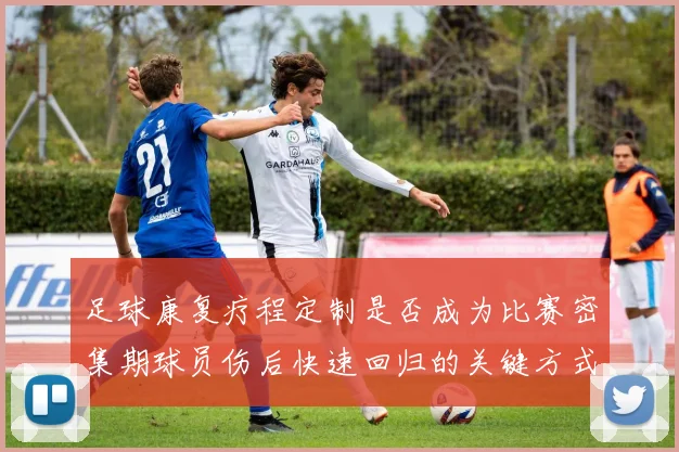 足球康复疗程定制是否成为比赛密集期球员伤后快速回归的关键方式