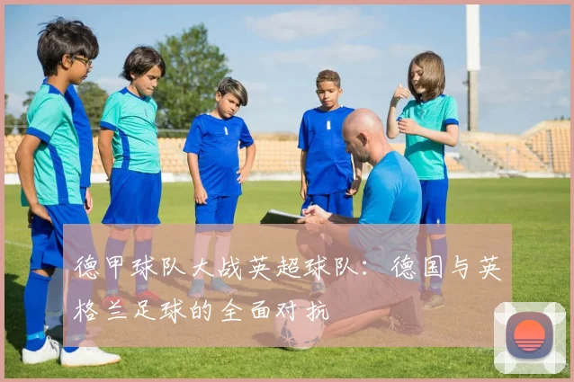 德甲球队大战英超球队:德国与英格兰足球的全面对抗
