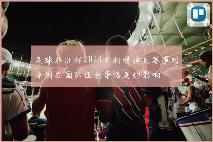 足球非洲杯2024年科特迪瓦赛事对非洲各国队伍竞争格局的影响